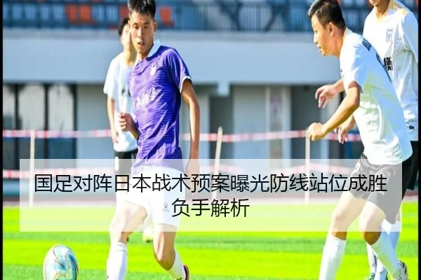 国足对阵日本战术预案曝光防线站位成胜负手解析